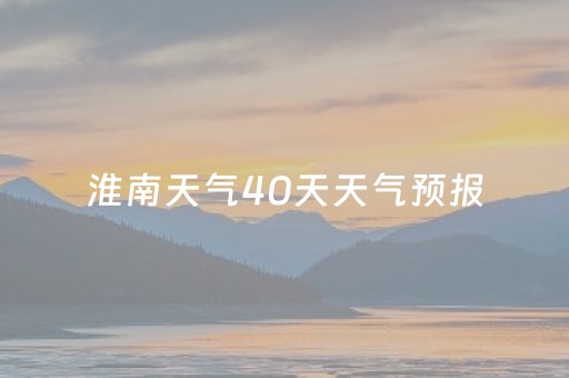 淮南天气40天天气预报（淮南天气60天预报）