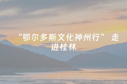 “鄂尔多斯文化神州行” 走进桂林