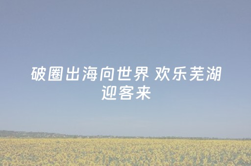 破圈出海向世界 欢乐芜湖迎客来