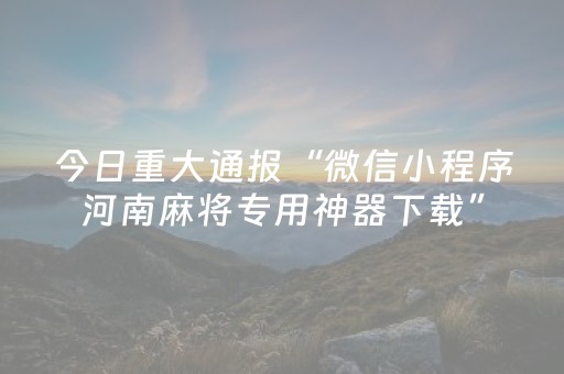 今日重大通报“微信小程序河南麻将专用神器下载”（辅助器通用版)