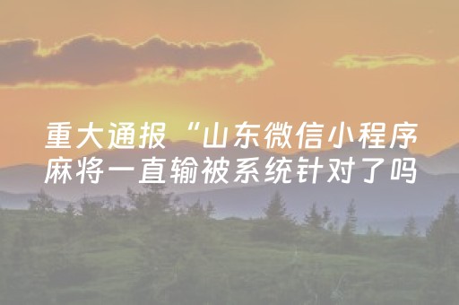 重大通报“山东微信小程序麻将一直输被系统针对了吗”（神器最新免费)