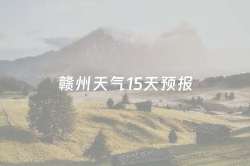 赣州天气15天预报（赣州天气15天预报气预情况）