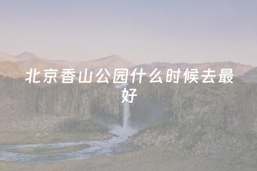 北京香山公园什么时候去最好（香山公园什么时候去合适）