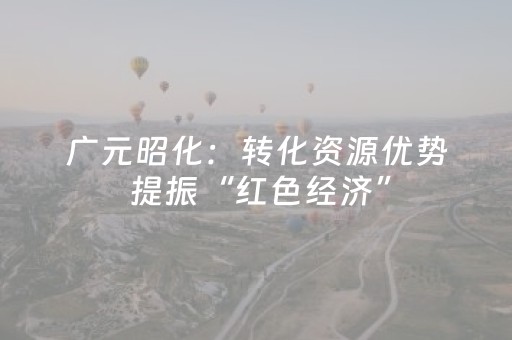 广元昭化：转化资源优势 提振“红色经济”
