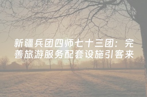 新疆兵团四师七十三团：完善旅游服务配套设施引客来