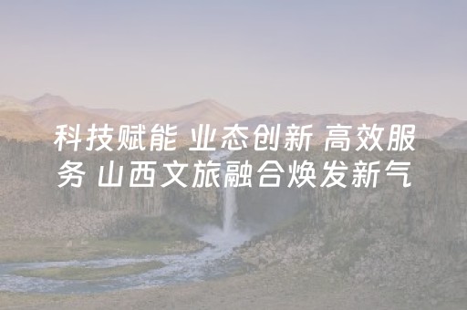 科技赋能 业态创新 高效服务 山西文旅融合焕发新气象