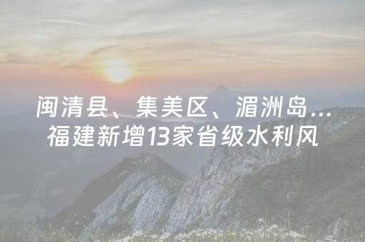 闽清县、集美区、湄洲岛…福建新增13家省级水利风景区，在这些地方