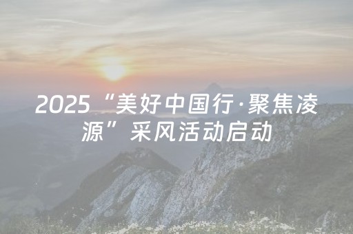2025“美好中国行·聚焦凌源”采风活动启动