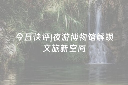 今日快评|夜游博物馆解锁文旅新空间