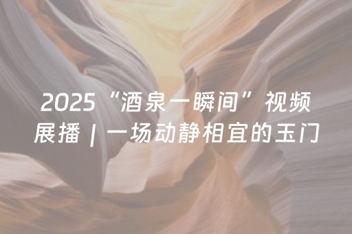 2025“酒泉一瞬间”视频展播｜一场动静相宜的玉门趣游之约