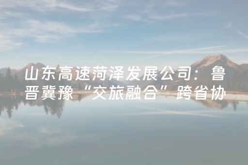 山东高速菏泽发展公司：鲁晋冀豫“交旅融合”跨省协作再突破