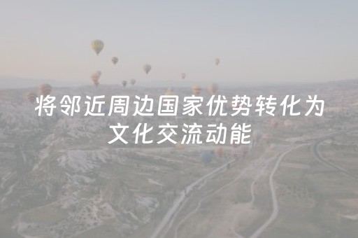 将邻近周边国家优势转化为文化交流动能（记者札记）