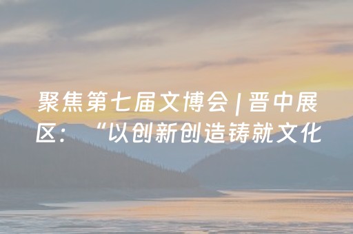聚焦第七届文博会 | 晋中展区：“以创新创造铸就文化新辉煌”为主基调