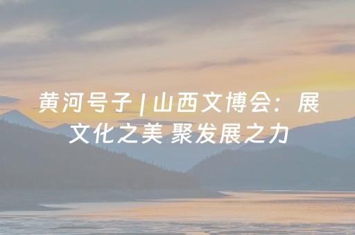 黄河号子 | 山西文博会：展文化之美 聚发展之力