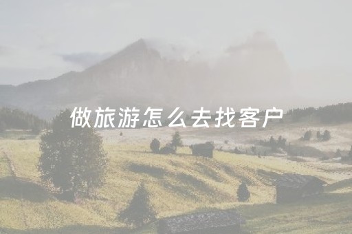 做旅游怎么去找客户（旅游公司怎么找客户）
