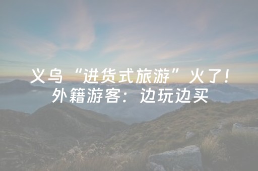 义乌“进货式旅游”火了！外籍游客：边玩边买，顺便签了几单