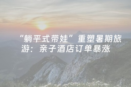 “躺平式带娃”重塑暑期旅游：亲子酒店订单暴涨，托管服务受追捧