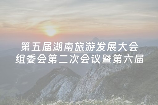 第五届湖南旅游发展大会组委会第二次会议暨第六届湖南旅游发展大会组委会第一次会议召开 坚持以文塑旅以旅彰文  培育擦亮湖南文旅名片