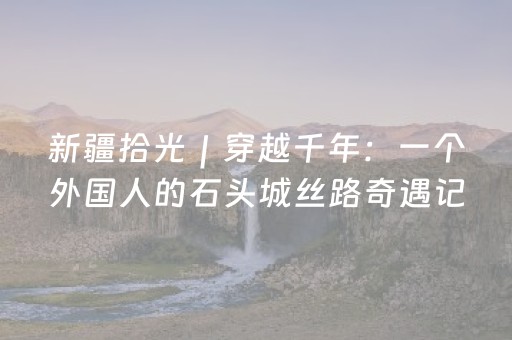 新疆拾光｜穿越千年：一个外国人的石头城丝路奇遇记
