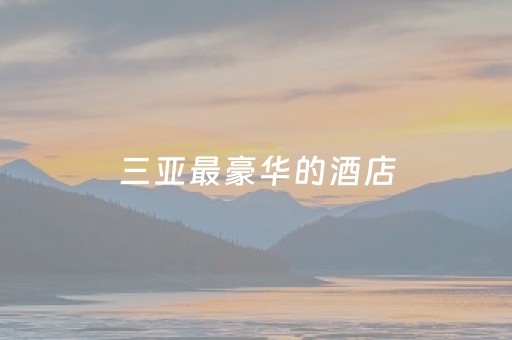 三亚最豪华的酒店（三亚最豪华的酒店是哪家酒店）