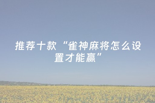 推荐十款“雀神麻将怎么设置才能赢”（充会员胜率高)