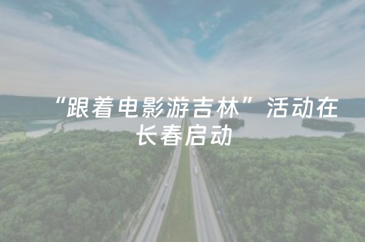 “跟着电影游吉林”活动在长春启动