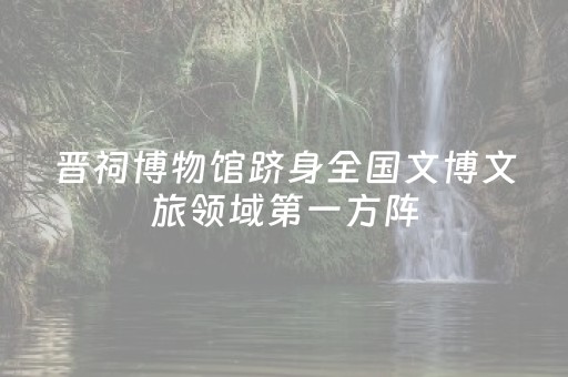 晋祠博物馆跻身全国文博文旅领域第一方阵