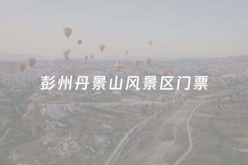 彭州丹景山风景区门票（彭州丹景山风景区门票优惠）