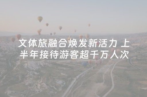 文体旅融合焕发新活力 上半年接待游客超千万人次