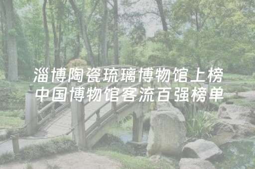 淄博陶瓷琉璃博物馆上榜中国博物馆客流百强榜单