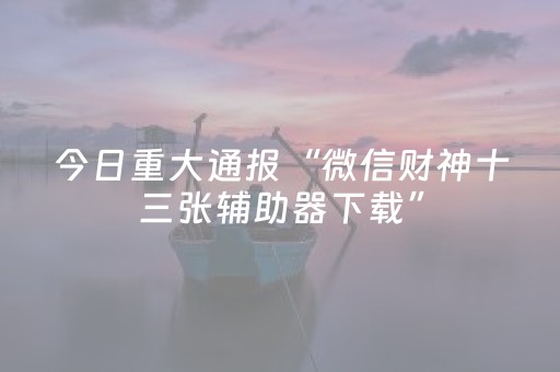 今日重大通报“微信财神十三张辅助器下载”（神器通用版)