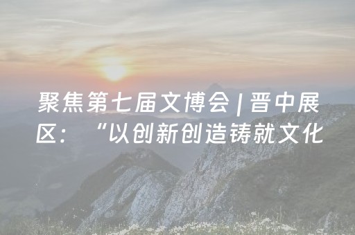 聚焦第七届文博会 | 晋中展区：“以创新创造铸就文化新辉煌”为主基调