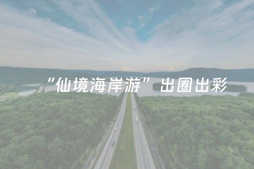 “仙境海岸游”出圈出彩，始于“造化天成”，成于“文化自信”