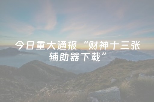 今日重大通报“财神十三张辅助器下载”（骗局大揭秘)
