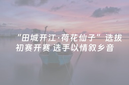 “田城开江·荷花仙子”选拔初赛开赛 选手以情叙乡音展风采