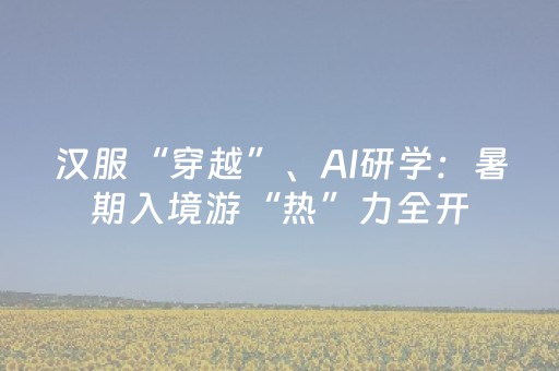 汉服“穿越”、AI研学：暑期入境游“热”力全开