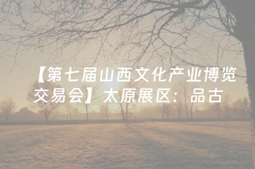 【第七届山西文化产业博览交易会】太原展区：品古风今彩 享文博盛宴
