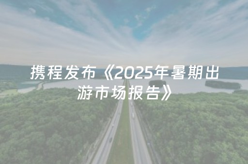 携程发布《2025年暑期出游市场报告》
