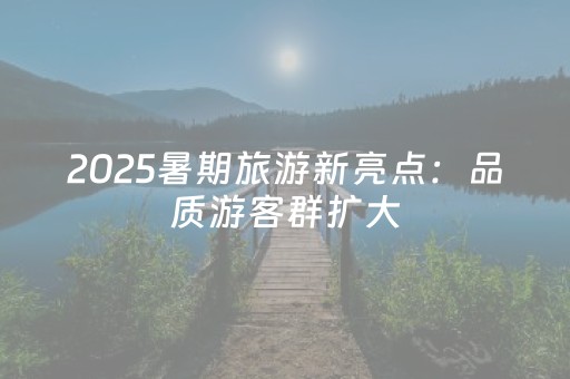 2025暑期旅游新亮点：品质游客群扩大