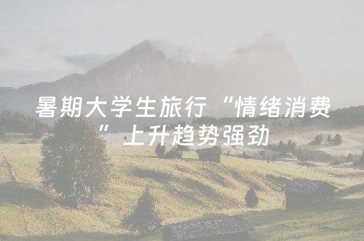 暑期大学生旅行“情绪消费”上升趋势强劲