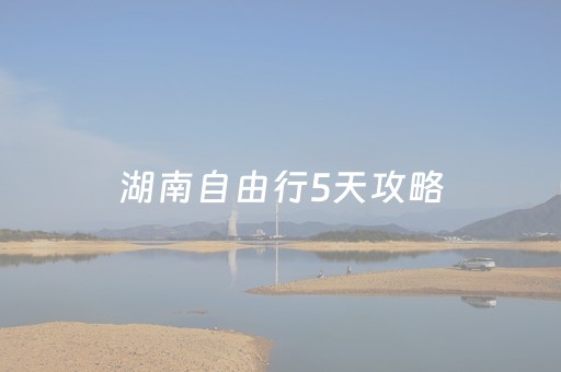 湖南自由行5天攻略（湖南旅游攻略5日自助游攻略）