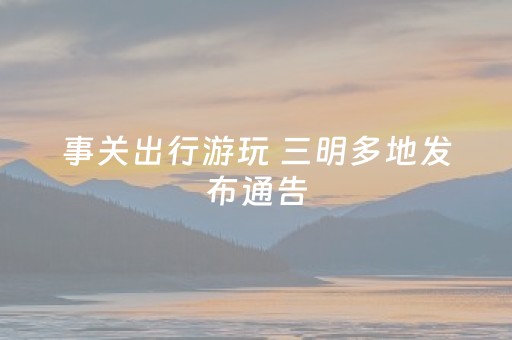 事关出行游玩 三明多地发布通告