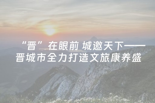 “晋”在眼前 城邀天下——晋城市全力打造文旅康养盛宴