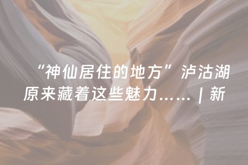 “神仙居住的地方”泸沽湖原来藏着这些魅力……｜新闻发布最前线