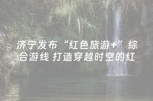 济宁发布“红色旅游+”综合游线 打造穿越时空的红色文化长廊