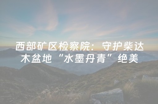 西部矿区检察院：守护柴达木盆地“水墨丹青”绝美画卷