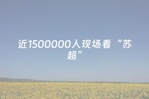 近1500000人现场看“苏超”，线上直播观看人数超13亿人次