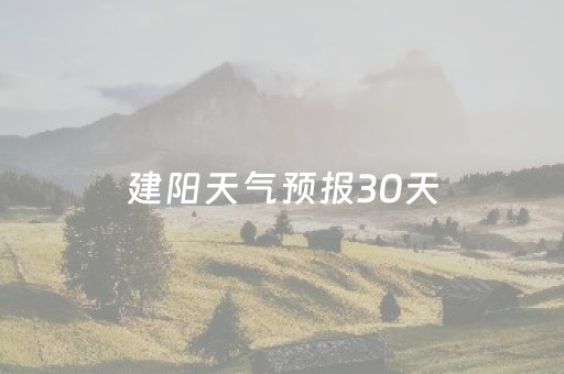 建阳天气预报30天（建阳天气预报30天准确 一个月查询）