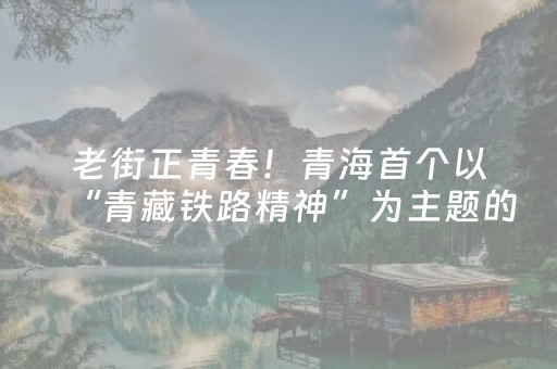 老街正青春！青海首个以“青藏铁路精神”为主题的特色街区开街