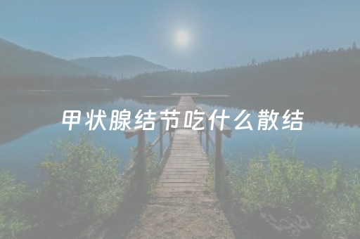 甲状腺结节吃什么散结（甲状腺结节吃什么散结丸最好）